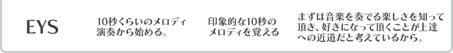 EYS 10秒くらいのメロディ演奏から始める。 印象的な10秒のメロディを覚える まずは音楽を奏でる楽しさを知って頂き、好きになって頂くことが上達への近道だと考えているから。