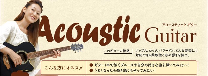 アコースティックギターの特徴 ポップス、ロック、バラードと、どんな音楽にも対応できる柔軟性と昔の響きを持つ。ギター1本で渋くブルースや自分の好きな曲を弾いてみたい!うまくなったら弾き語りもやってみたい!という方にオススメ