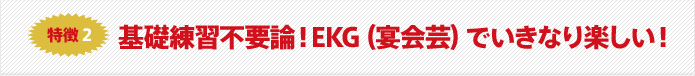 特徴2 基礎練習不要論!EKG(宴会芸)でいきなり楽しい!