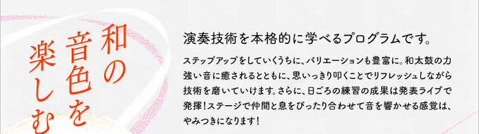 和の音色を楽しむ 演奏技術を本格的に学べるプログラムです。ステップアップをしていくうちに、バリエーションも豊富に。和太鼓の力強い音に癒されるとともに、思いっきり叩くことでリフレッシュしながら技術を磨いていけます。さらに、日ごろの練習の成果は発表ライブで発揮!ステージで仲間と息をぴったり合わせて音を響かせる感覚は、やみつきになります!
