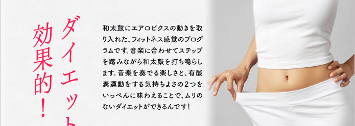 ダイエットに効果的!和太鼓にエアロビクスの動きを取り入れた、フィットネス感覚のプログラムです。音楽に合わせてステップを踏みながら和太鼓を打ち鳴らします。音楽を奏でる楽しさと、有酸素運動をする気持ちよさの2つをいっぺんに味わえることで、ムリのないダイエットができるんです!