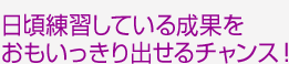 日頃練習している成果をおもいっきり出せるチャンス!