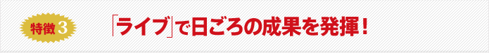 特徴3 ライブ で日ごろの成果を発揮!