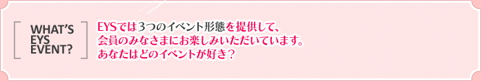 WHAT'S EYS EVENT? EYSでは３つのイベント形態を提供して、会員のみなさまにお楽しみいただいています。あなたはどのイベントが好き？