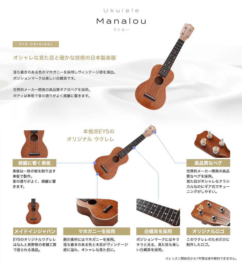 「Ukulele Manalou マナルー」「オシャレな見た目と確かな技術の日本製楽器」「落ち着きのある色のマホガニーを採用しビンテージ感を演出。ポジションマークは美しい白蝶貝です。」「世界的メーカー開発の高品質ギア式ペグを採用。ボディは単板で音の通りがよく綺麗に響きます。」「本格派EYSのオリジナル ウクレレ」「綺麗に響く表板 表板は一枚の板を削り出す単板で製作。音の通りがよく、綺麗に響きます。」「高品質なペグ 世界的メーカー開発の高品質なペグを採用。見た目がオシャレなクラシカルなのにギア式でチューニングがしやすい。」「メイドインジャパン EYSのオリジナルウクレレはなんと長野県の老舗工房で造られる逸品。」「マホガニーを採用 胴の素材にはマホガニーを採用。落ち着きのある色と木目がビンテージ感に溢れ、オシャレな見た目に。」「白蝶貝を採用 ポジションマークにはキラキラと光る、見た目も美しい白蝶貝を採用。」「オリジナルロゴ このウクレレのためだけに制作したロゴ。」「※レッスン開始月から1年間は途中解約できません。」