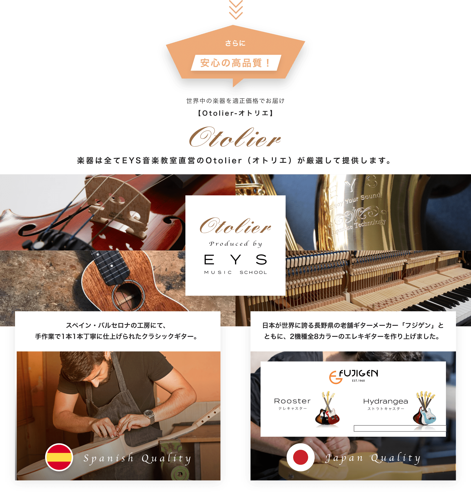 さらに安心の高品質 世界中の楽器を適正価格でお届け 楽器は全てEYS音楽教室直営のOtolier（オトリエ）が厳選して提供します。 スペイン・バルセロナの工房にて、手作業で1本1本丁寧に仕上げられたクラシックギター。 日本が世界に誇る長野県の老舗ギターメーカー「フジゲン」とともに、2機種全8カラーのエレキギターを作り上げました。
