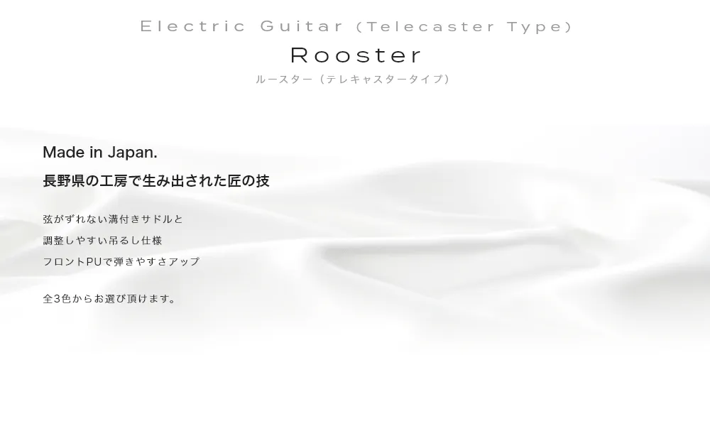 Electric Guitar (Telecaster Type) Rooster (Telecaster) ルースター（テレキャスタータイプ）Made in Japan. 長野県の工房で生み出された匠の技・弦がずれない溝付きサドルと調整しやすい吊るし仕様フロントPUで弾きやすさアップ・全3色からお選び頂けます