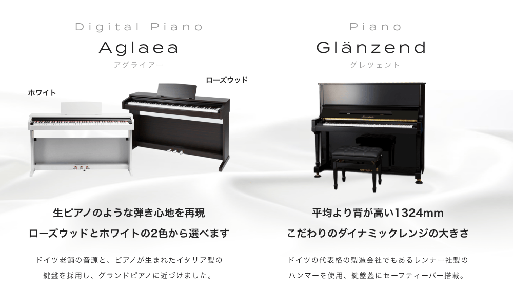電子ピアノ Aglaea(アグライアー) 生ピアノのような弾き心地を再現 ローズウッドとホワイトの２種類から選べます。ドイツ老舗の音源と、ピアノが生まれたイタリア生の鍵盤を採用し、グランドピアノに近づけました。ピアノ Glänzend (グレンツェント) 平均より背が高い全高1324mm こだわりのダイナミックレンジの大きさ ドイツの代表格の製造会社でもあるレンナー社製のハンマーを使用。鍵盤蓋にセーフティーバー搭載。 子供から大人まで、弾く人を問わず愛されるアコースティックなピアノ。