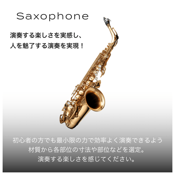 Saxophone 演奏する楽しさを実感し、人を魅了する演奏を実現！ 初心者の方でも最小限の力で効率良く演奏できる材質から各部位の寸法や部位などを選定。演奏する楽しさを感じてください。
