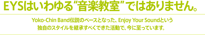 EYSはいわゆる“音楽教室”ではありません。Yoko-Chin Band伝説のベースとなった、Enjoy Your Soundという独自のスタイルを継承すべくできた活動で、今に至っています。