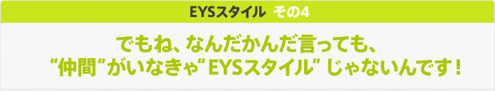 EYSスタイル その4 でもね、なんだかんだ言っても、“仲間”がいなきゃ“EYSスタイル”じゃないんです！