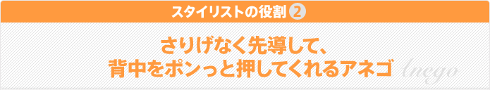 スタイリストの役割2 さりげなく先導して、背中をポンっと押してくれるアネゴ