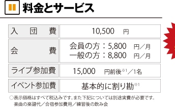 料金とサービス 入団費10,500円 会費 会員の方5,800円/月 一般の方8,800円/月 ライブ参加費 15,000円前後/1名 イベント参加費 基本的に割り勘