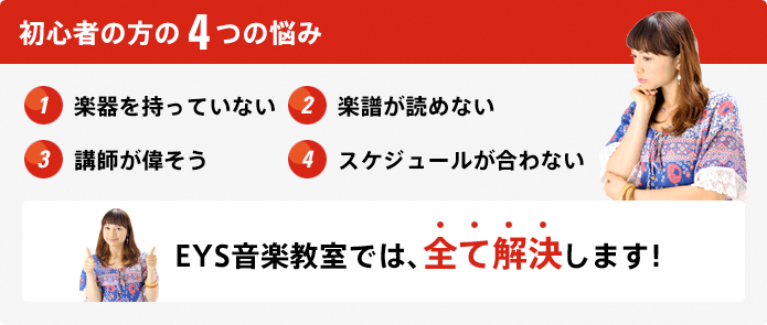初心者の方の4つの悩み 1.楽器を持っていない 2.楽譜が読めない 3.講師が偉そう 4.スケジュールが合わない EYS音楽教室では、全て解決します!