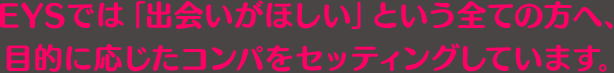 EYSでは「出会いがほしい」という全ての方へ、目的に応じたコンパをセッティングしています。