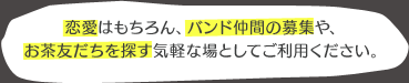 恋愛はもちろん、バンド仲間の募集や、お茶友だちを探す気軽な場としてご利用ください。
