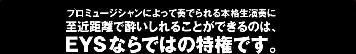 プロミュージシャンによって奏でられる本格生演奏に至近距離で酔いしれることができるのは、EYSならではの特権です。