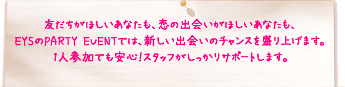 友だちがほしいあなたも、恋の出会いがほしいあなたも、EYSのPARTY EVENTでは、新しい出会いのチャンスを盛り上げます。1人参加でも安心！スタッフがしっかりサポートします。