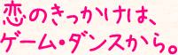 恋のきっかけは、ゲーム・ダンスから。