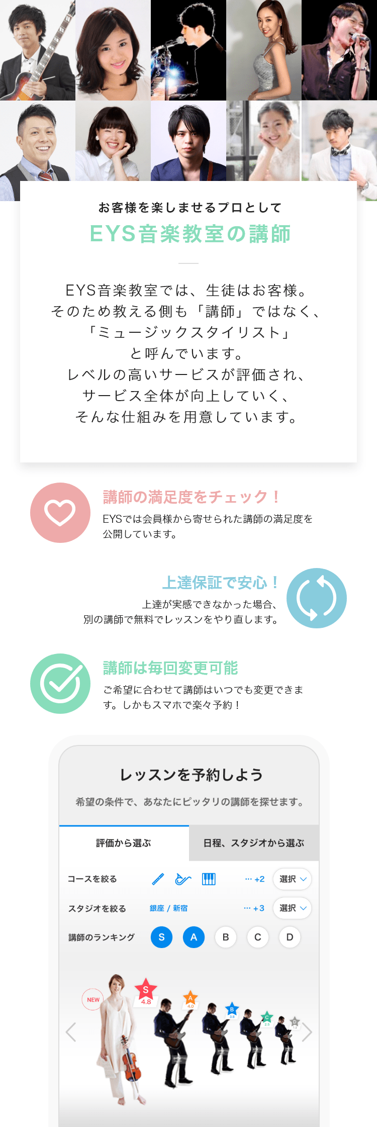 「お客様を楽しませるプロとして・EYS音楽教室の講師」「EYS音楽教室では、生徒はお客様。そのため教える側も「講師」ではなく、「ミュージックスタイリスト」と呼んでいます。レベルの高いサービスが評価され、サービス全体が向上していく、そんな仕組みを用意しています。」「講師の満足度をチェック！・EYSでは会員様から寄せられた講師の満足度を公開しています。」「上達保証で安心！・上達が実感できなかった場合、別の講師で無料でレッスンをやり直します。」「講師は毎回変更可能・ご希望に合わせて講師はいつでも変更できます。しかもスマホで楽々予約！」