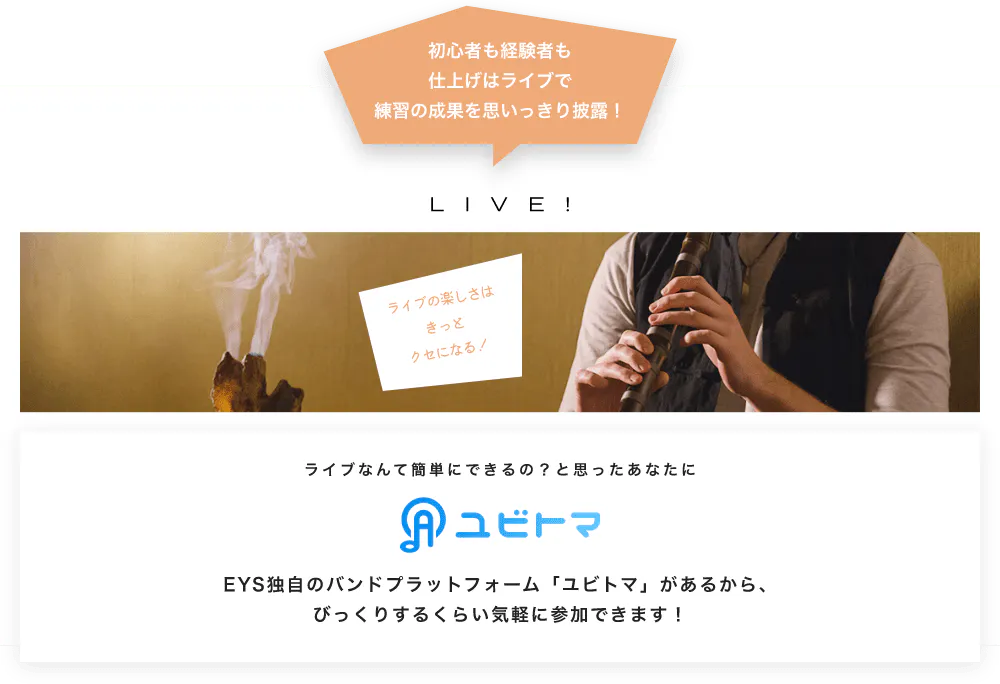 初心者も経験者も仕上げはライブで望の成果をむいっきり披露 LIVE! ライブの楽しさはきっとクセになる！  ライブなんて簡単にできるの？と思うあなたに　ユビトマ　EYS独自のバンドプラットフォーム「ユビトマ」があるから、びっくりするくらい気軽に参加できます！