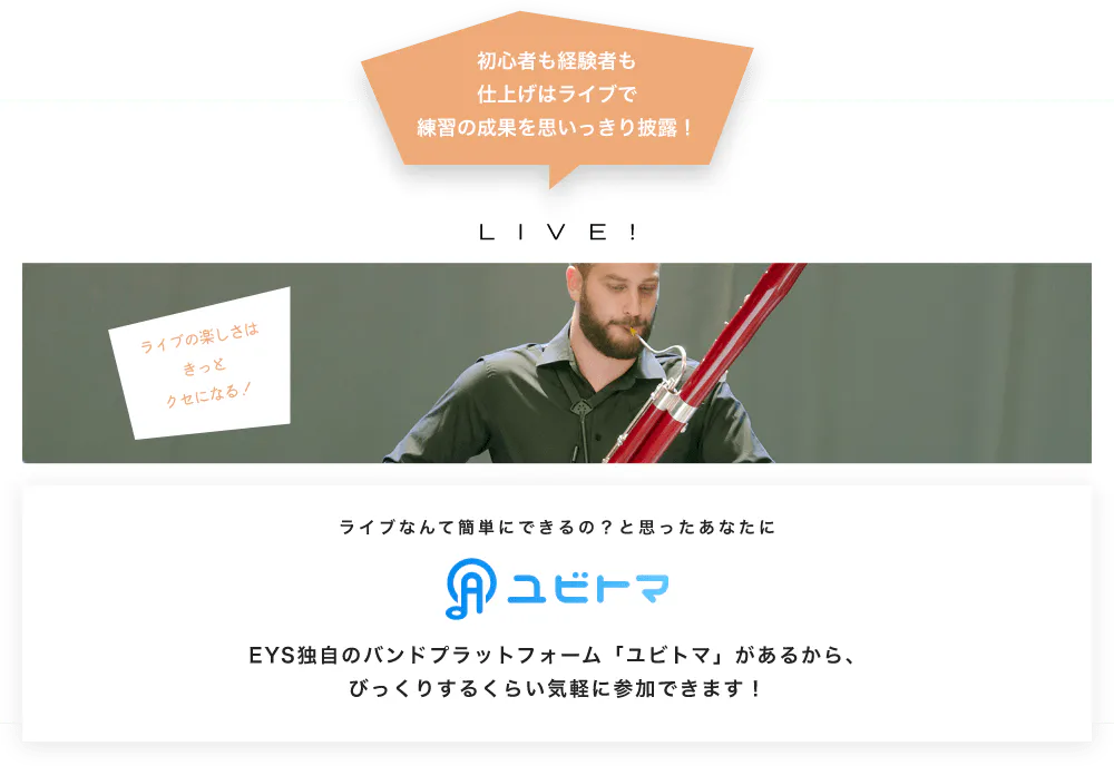 初心者も経験者も仕上げはライブで望の成果をむいっきり披露 LIVE! ライブの楽しさはきっとクセになる！  ライブなんて簡単にできるの？と思うあなたに　ユビトマ　EYS独自のバンドプラットフォーム「ユビトマ」があるから、びっくりするくらい気軽に参加できます！