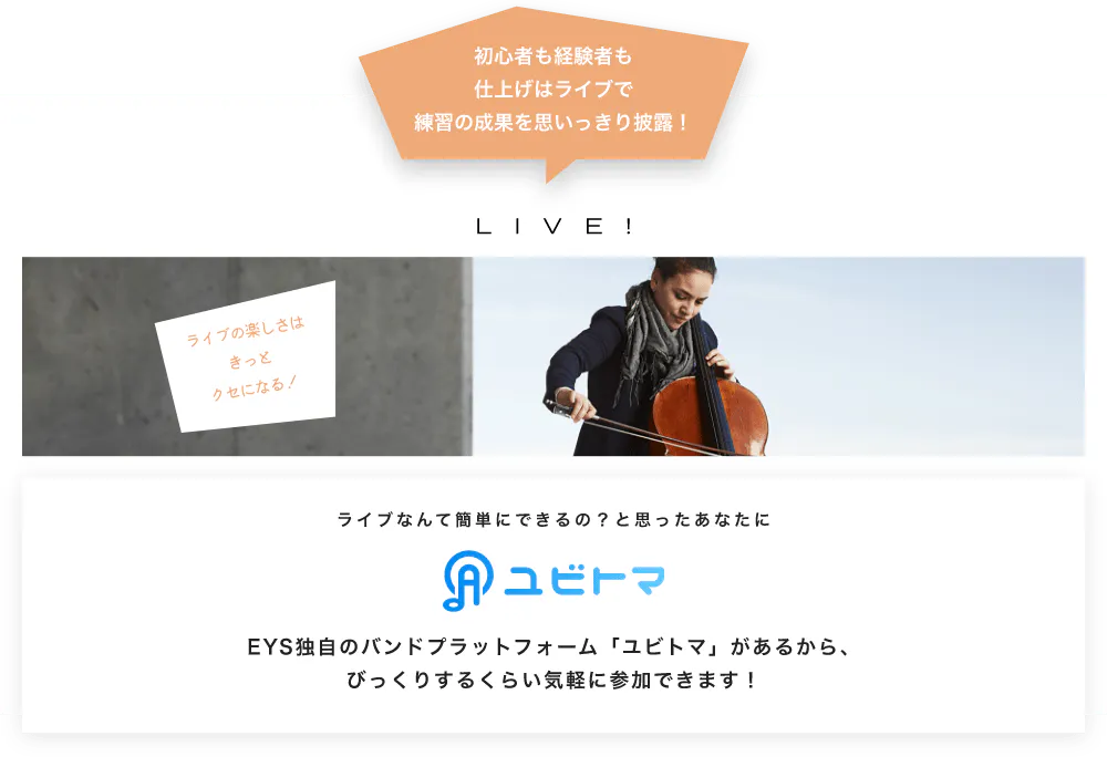 初心者も経験者も仕上げはライブで望の成果をむいっきり披露 LIVE! ライブの楽しさはきっとクセになる！  ライブなんて簡単にできるの？と思うあなたに　ユビトマ　EYS独自のバンドプラットフォーム「ユビトマ」があるから、びっくりするくらい気軽に参加できます！