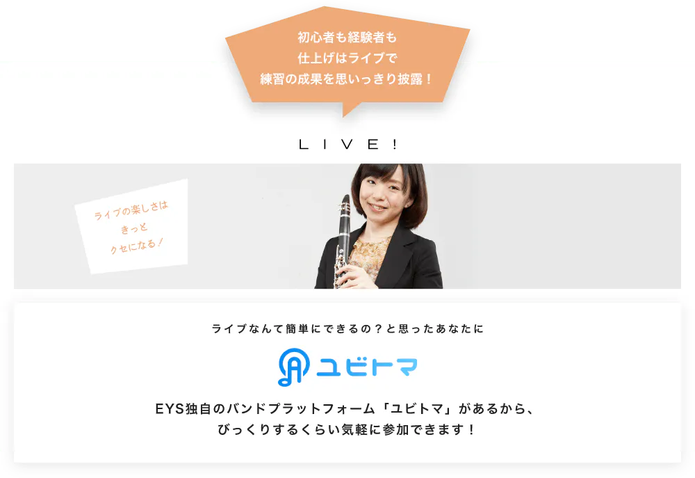 初心者も経験者も仕上げはライブで望の成果をむいっきり披露 LIVE! ライブの楽しさはきっとクセになる！  ライブなんて簡単にできるの？と思うあなたに　ユビトマ　EYS独自のバンドプラットフォーム「ユビトマ」があるから、びっくりするくらい気軽に参加できます！