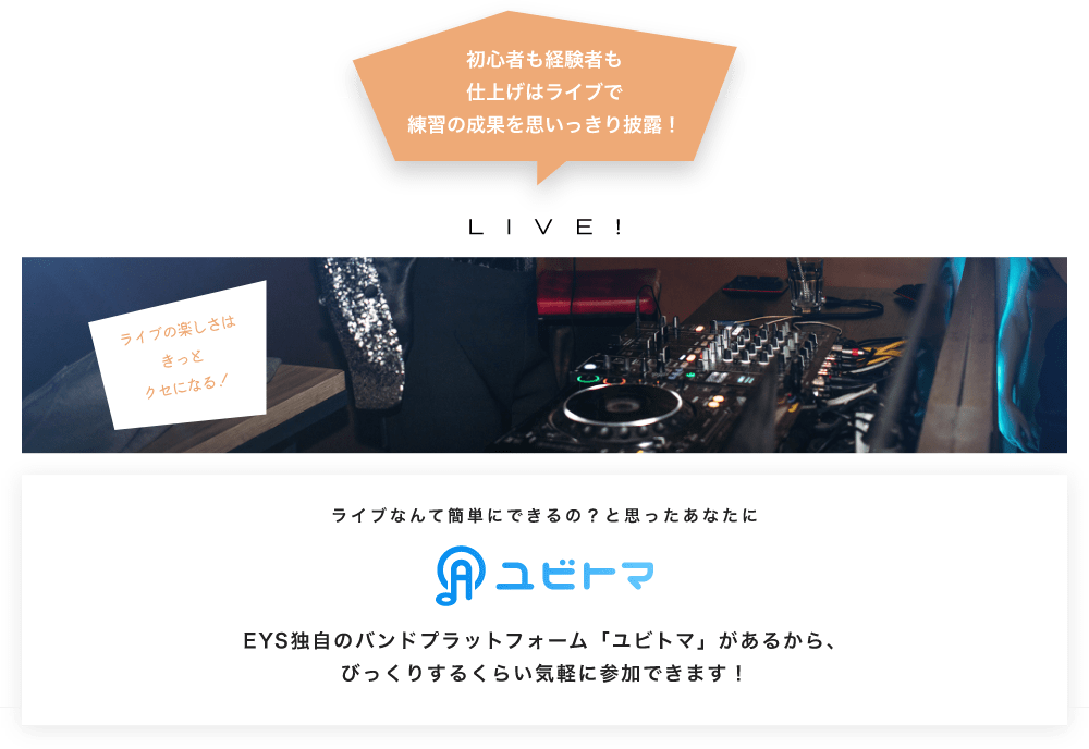 初心者も経験者も仕上げはライブで望の成果をむいっきり披露 LIVE! ライブの楽しさはきっとクセになる!  ライブなんて簡単にできるの?と思うあなたに ユビトマ EYS独自のバンドプラットフォーム「ユビトマ」があるから、びっくりするくらい気軽に参加できます!