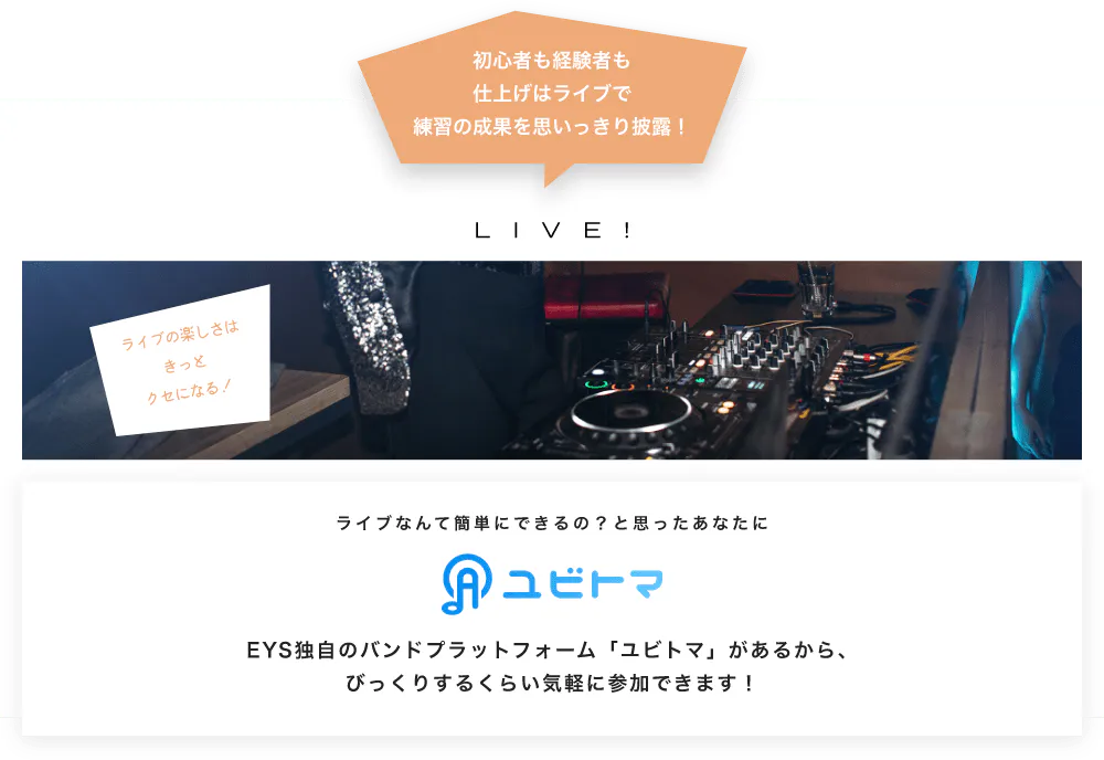 初心者も経験者も仕上げはライブで望の成果をむいっきり披露 LIVE! ライブの楽しさはきっとクセになる！  ライブなんて簡単にできるの？と思うあなたに　ユビトマ　EYS独自のバンドプラットフォーム「ユビトマ」があるから、びっくりするくらい気軽に参加できます！