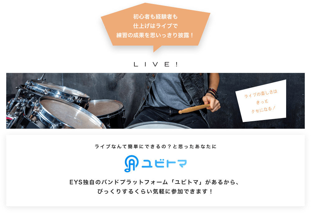 初心者も経験者も仕上げはライブで望の成果をむいっきり披露 LIVE! ライブの楽しさはきっとクセになる!  ライブなんて簡単にできるの?と思うあなたに ユビトマ EYS独自のバンドプラットフォーム「ユビトマ」があるから、びっくりするくらい気軽に参加できます!