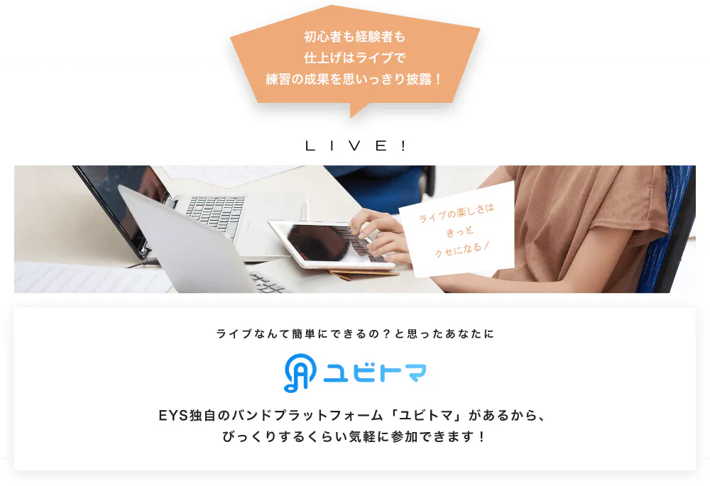 初心者も経験者も仕上げはライブで望の成果をむいっきり披露 LIVE! ライブの楽しさはきっとクセになる！  ライブなんて簡単にできるの？と思うあなたに　ユビトマ　EYS独自のバンドプラットフォーム「ユビトマ」があるから、びっくりするくらい気軽に参加できます！