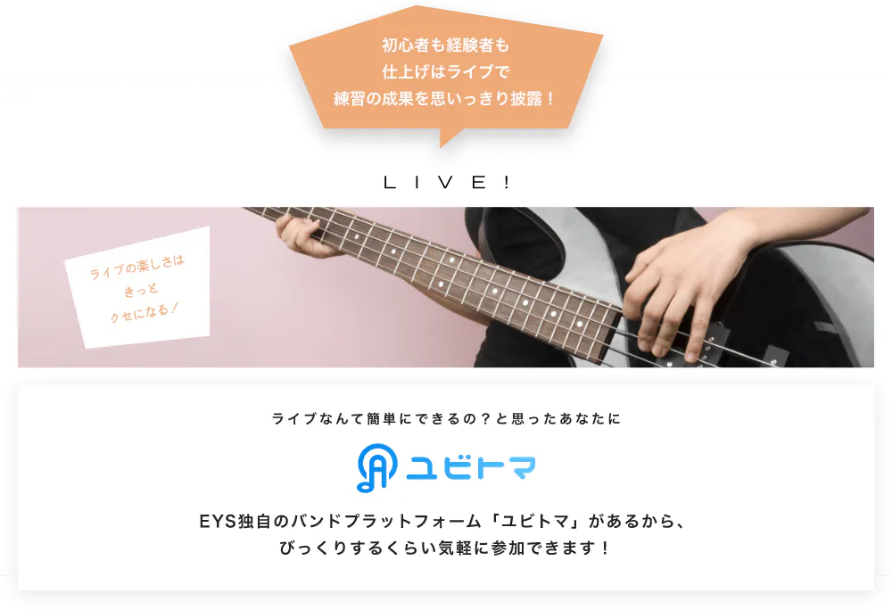 初心者も経験者も仕上げはライブで望の成果をむいっきり披露 LIVE! ライブの楽しさはきっとクセになる！  ライブなんて簡単にできるの？と思うあなたに　ユビトマ　EYS独自のバンドプラットフォーム「ユビトマ」があるから、びっくりするくらい気軽に参加できます！