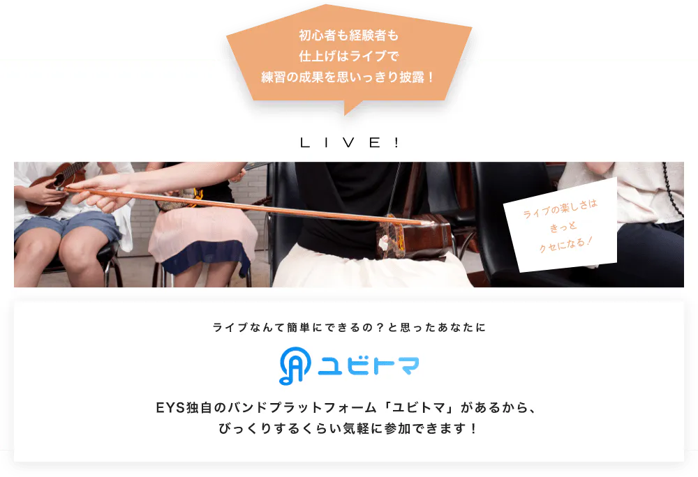 初心者も経験者も仕上げはライブで望の成果をむいっきり披露 LIVE! ライブの楽しさはきっとクセになる！  ライブなんて簡単にできるの？と思うあなたに　ユビトマ　EYS独自のバンドプラットフォーム「ユビトマ」があるから、びっくりするくらい気軽に参加できます！