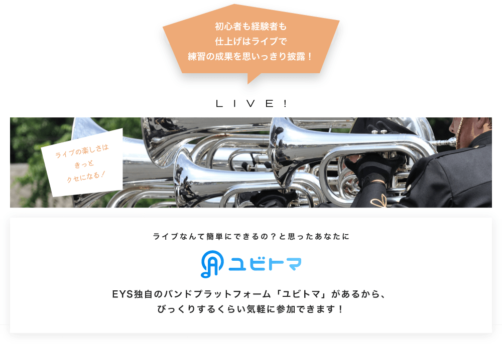 初心者も経験者も仕上げはライブで望の成果をむいっきり披露 LIVE! ライブの楽しさはきっとクセになる!  ライブなんて簡単にできるの?と思うあなたに ユビトマ EYS独自のバンドプラットフォーム「ユビトマ」があるから、びっくりするくらい気軽に参加できます!