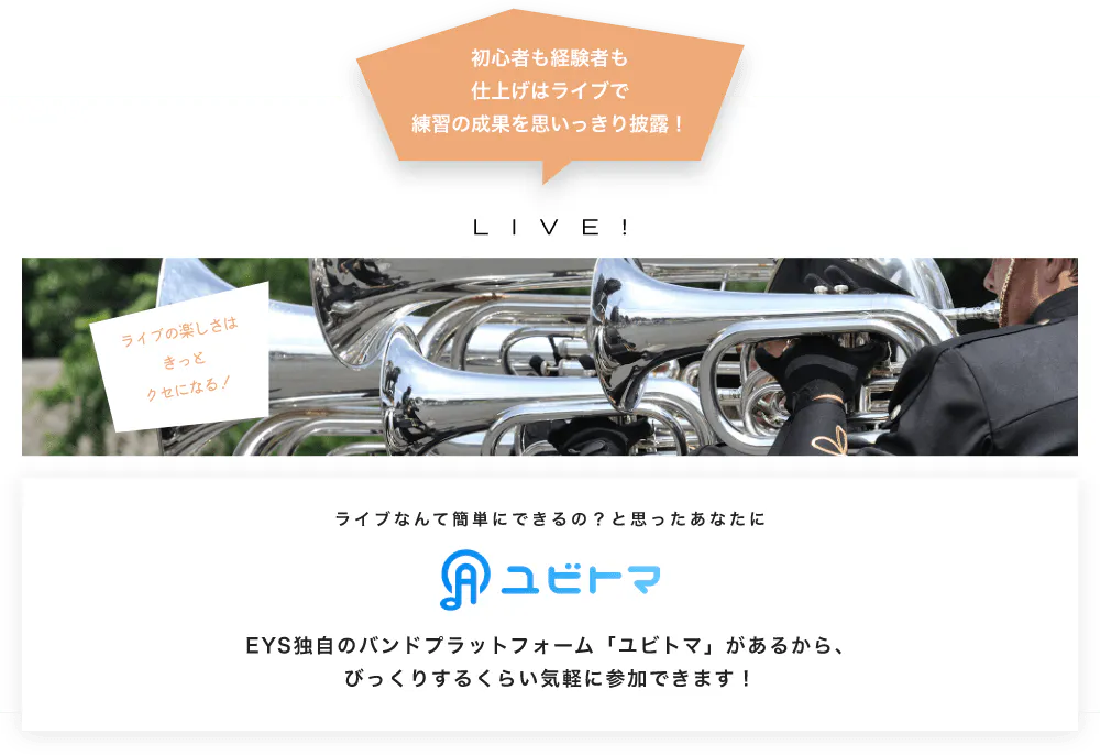 初心者も経験者も仕上げはライブで望の成果をむいっきり披露 LIVE! ライブの楽しさはきっとクセになる！  ライブなんて簡単にできるの？と思うあなたに　ユビトマ　EYS独自のバンドプラットフォーム「ユビトマ」があるから、びっくりするくらい気軽に参加できます！