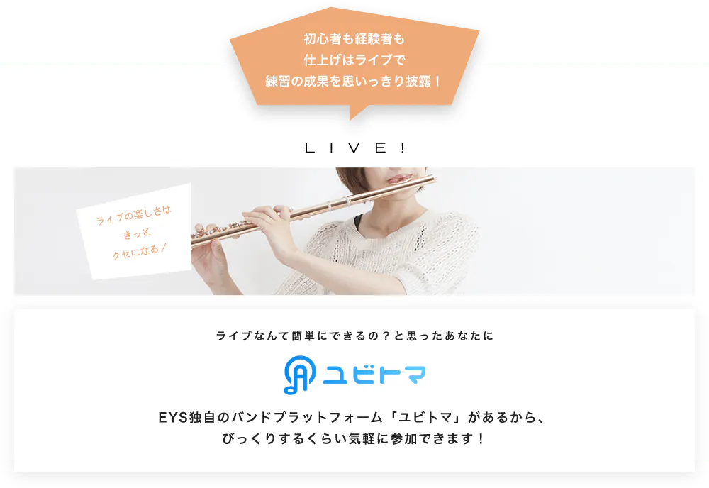 初心者も経験者も仕上げはライブで望の成果をむいっきり披露 LIVE! ライブの楽しさはきっとクセになる！  ライブなんて簡単にできるの？と思うあなたに　ユビトマ　EYS独自のバンドプラットフォーム「ユビトマ」があるから、びっくりするくらい気軽に参加できます！