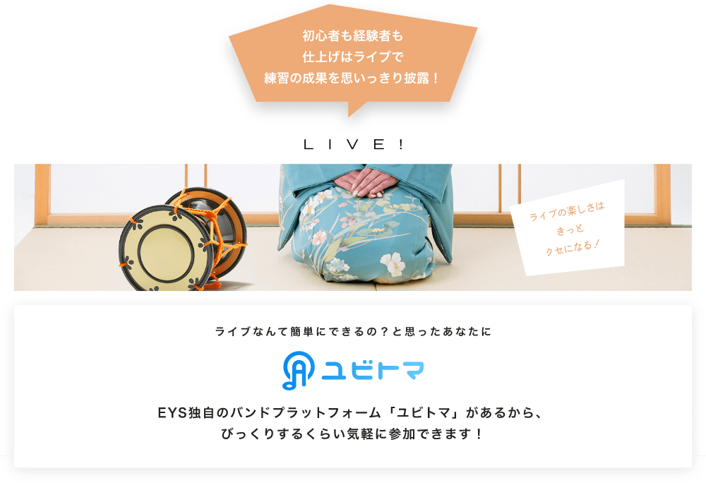 初心者も経験者も仕上げはライブで望の成果をむいっきり披露 LIVE! ライブの楽しさはきっとクセになる!  ライブなんて簡単にできるの?と思うあなたに ユビトマ EYS独自のバンドプラットフォーム「ユビトマ」があるから、びっくりするくらい気軽に参加できます!
