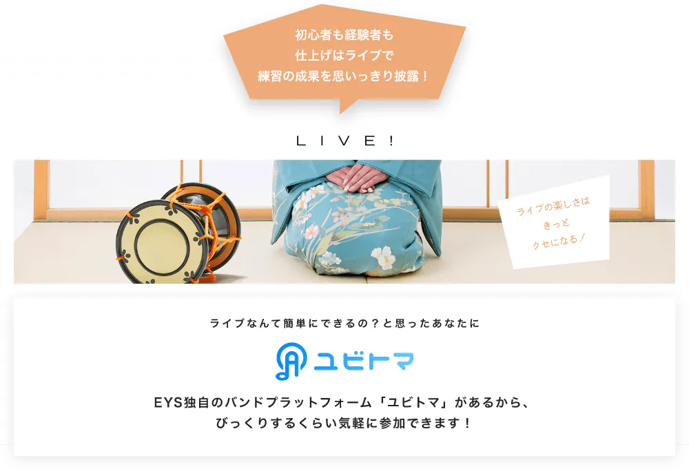 初心者も経験者も仕上げはライブで望の成果をむいっきり披露 LIVE! ライブの楽しさはきっとクセになる！  ライブなんて簡単にできるの？と思うあなたに　ユビトマ　EYS独自のバンドプラットフォーム「ユビトマ」があるから、びっくりするくらい気軽に参加できます！