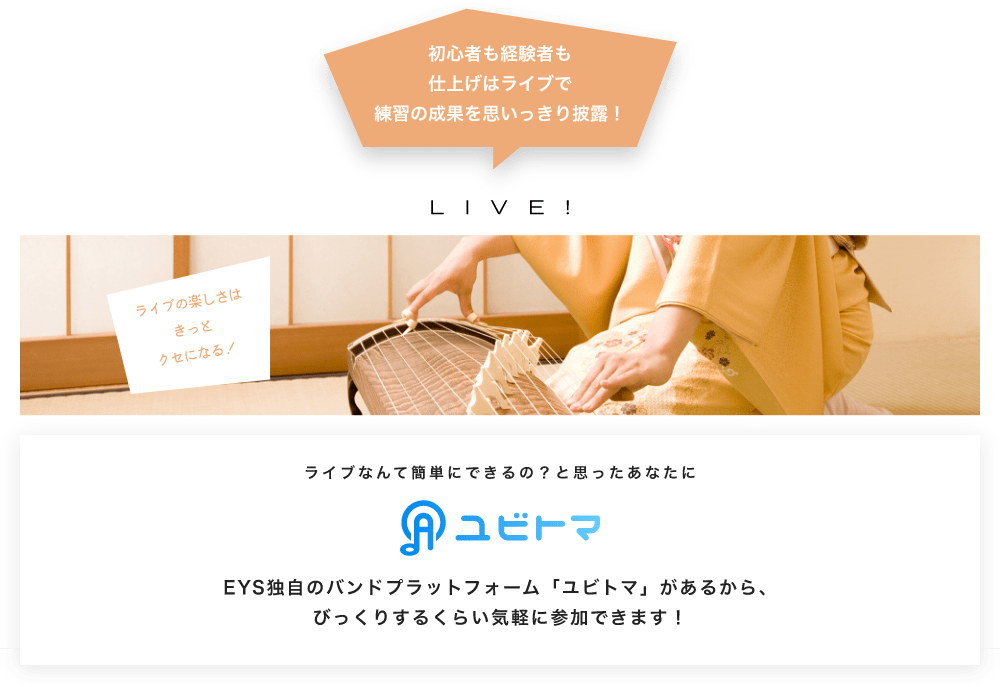 初心者も経験者も仕上げはライブで望の成果をむいっきり披露 LIVE! ライブの楽しさはきっとクセになる!  ライブなんて簡単にできるの?と思うあなたに ユビトマ EYS独自のバンドプラットフォーム「ユビトマ」があるから、びっくりするくらい気軽に参加できます!