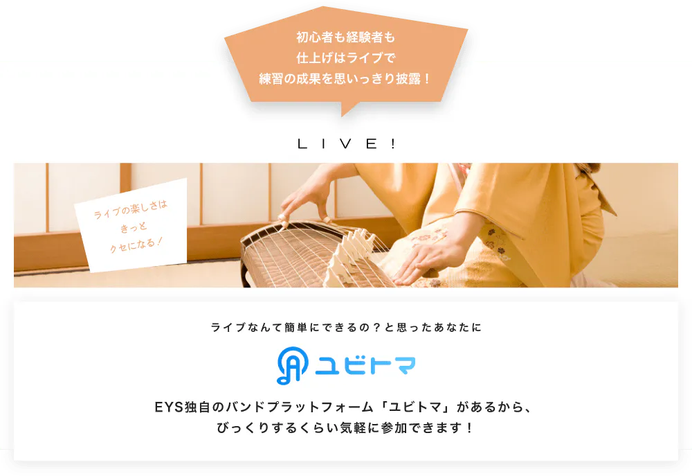 初心者も経験者も仕上げはライブで望の成果をむいっきり披露 LIVE! ライブの楽しさはきっとクセになる！  ライブなんて簡単にできるの？と思うあなたに　ユビトマ　EYS独自のバンドプラットフォーム「ユビトマ」があるから、びっくりするくらい気軽に参加できます！