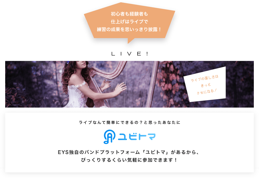 初心者も経験者も仕上げはライブで望の成果をむいっきり披露 LIVE! ライブの楽しさはきっとクセになる!  ライブなんて簡単にできるの?と思うあなたに ユビトマ EYS独自のバンドプラットフォーム「ユビトマ」があるから、びっくりするくらい気軽に参加できます!