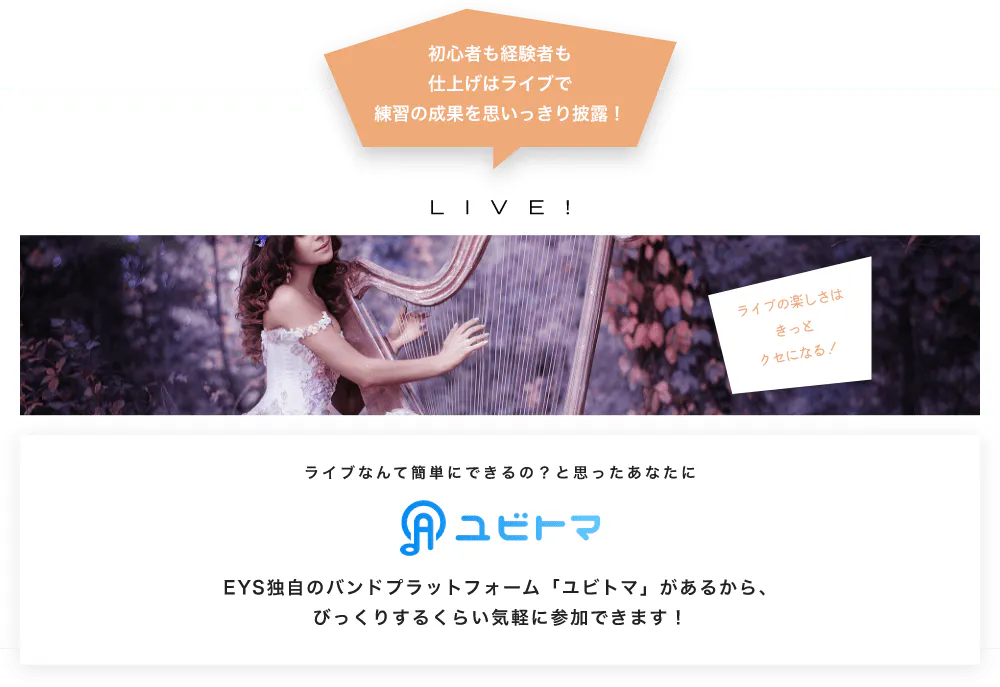 初心者も経験者も仕上げはライブで望の成果をむいっきり披露 LIVE! ライブの楽しさはきっとクセになる！  ライブなんて簡単にできるの？と思うあなたに　ユビトマ　EYS独自のバンドプラットフォーム「ユビトマ」があるから、びっくりするくらい気軽に参加できます！