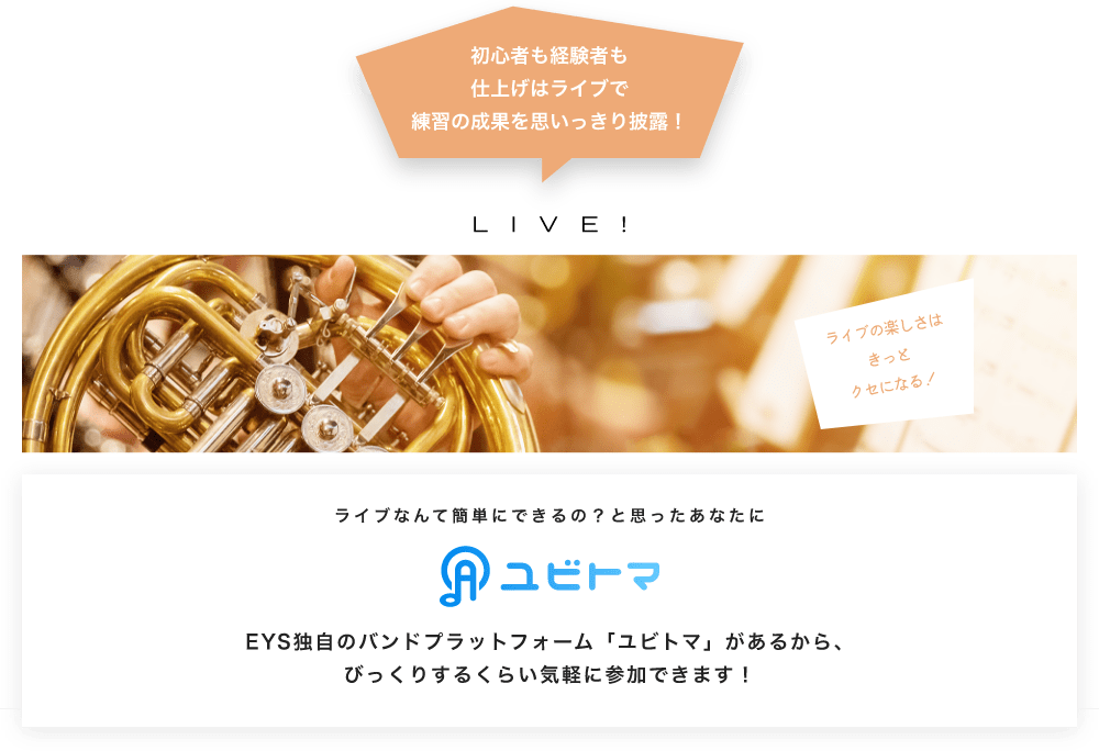 初心者も経験者も仕上げはライブで望の成果をむいっきり披露 LIVE! ライブの楽しさはきっとクセになる!  ライブなんて簡単にできるの?と思うあなたに ユビトマ EYS独自のバンドプラットフォーム「ユビトマ」があるから、びっくりするくらい気軽に参加できます!