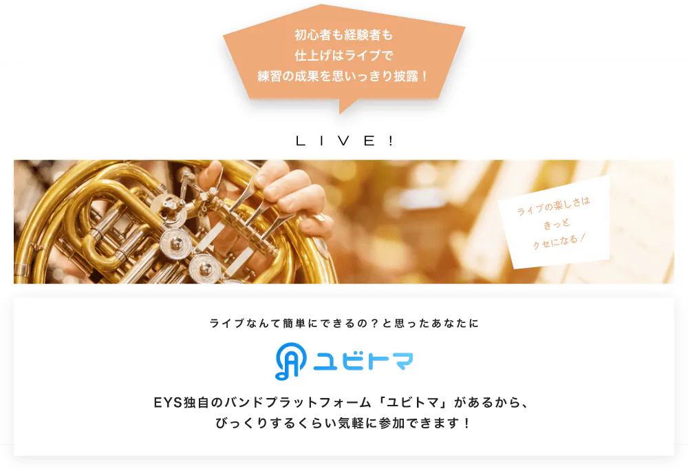 初心者も経験者も仕上げはライブで望の成果をむいっきり披露 LIVE! ライブの楽しさはきっとクセになる！  ライブなんて簡単にできるの？と思うあなたに　ユビトマ　EYS独自のバンドプラットフォーム「ユビトマ」があるから、びっくりするくらい気軽に参加できます！