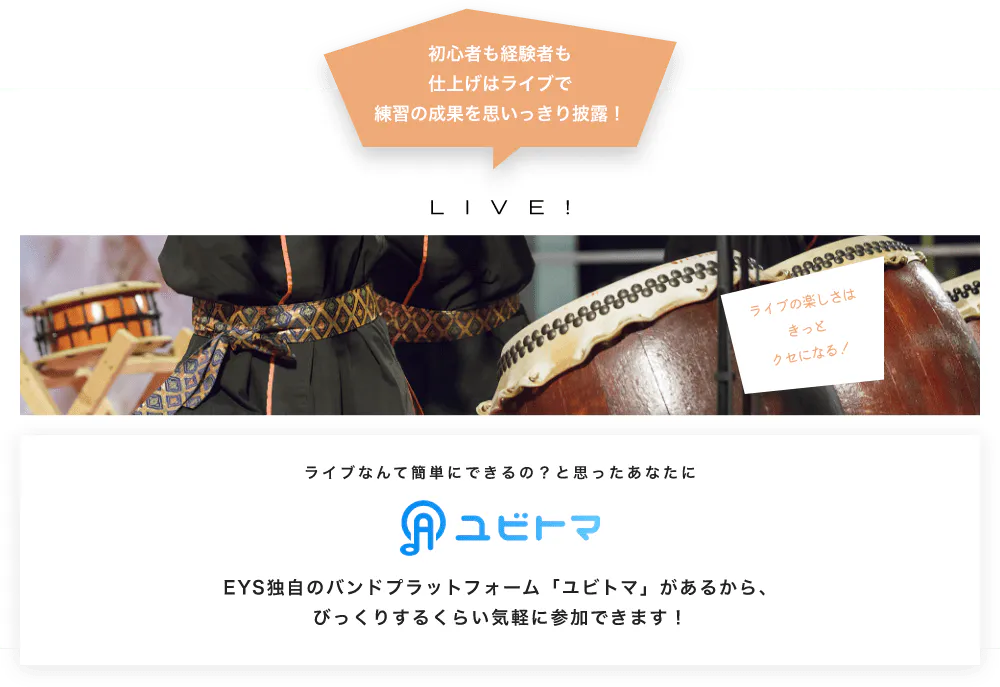 初心者も経験者も仕上げはライブで望の成果をむいっきり披露 LIVE! ライブの楽しさはきっとクセになる！  ライブなんて簡単にできるの？と思うあなたに　ユビトマ　EYS独自のバンドプラットフォーム「ユビトマ」があるから、びっくりするくらい気軽に参加できます！