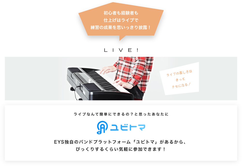 初心者も経験者も仕上げはライブで望の成果をむいっきり披露 LIVE! ライブの楽しさはきっとクセになる!  ライブなんて簡単にできるの?と思うあなたに ユビトマ EYS独自のバンドプラットフォーム「ユビトマ」があるから、びっくりするくらい気軽に参加できます!