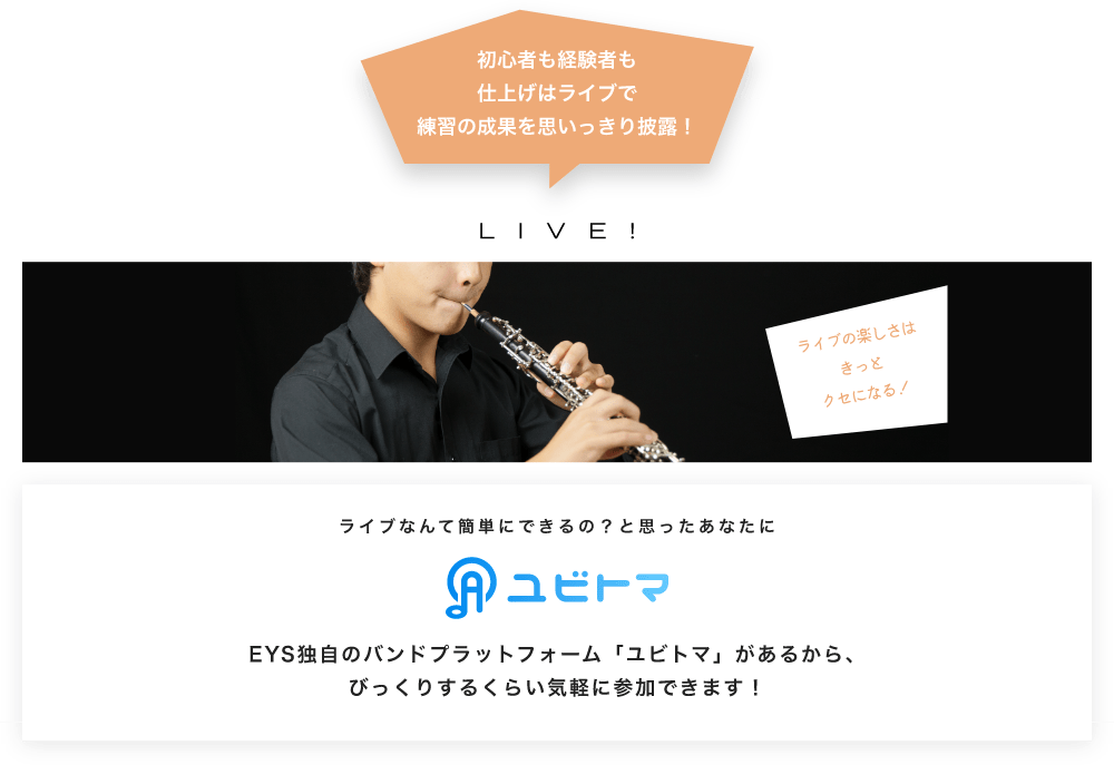 初心者も経験者も仕上げはライブで望の成果をむいっきり披露 LIVE! ライブの楽しさはきっとクセになる!  ライブなんて簡単にできるの?と思うあなたに ユビトマ EYS独自のバンドプラットフォーム「ユビトマ」があるから、びっくりするくらい気軽に参加できます!