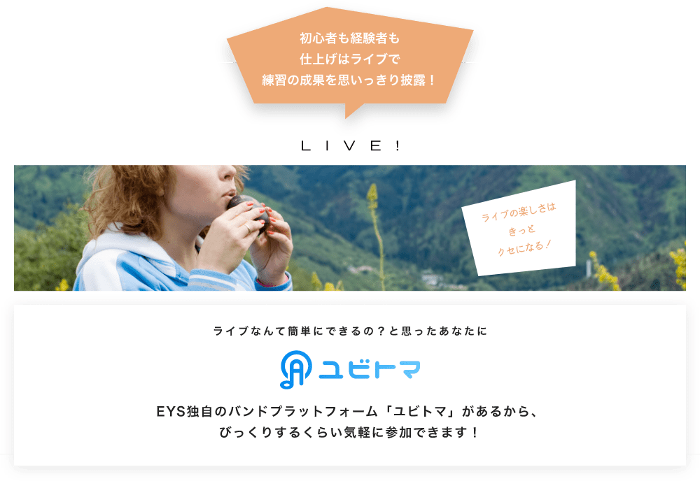 初心者も経験者も仕上げはライブで望の成果をむいっきり披露 LIVE! ライブの楽しさはきっとクセになる!  ライブなんて簡単にできるの?と思うあなたに ユビトマ EYS独自のバンドプラットフォーム「ユビトマ」があるから、びっくりするくらい気軽に参加できます!