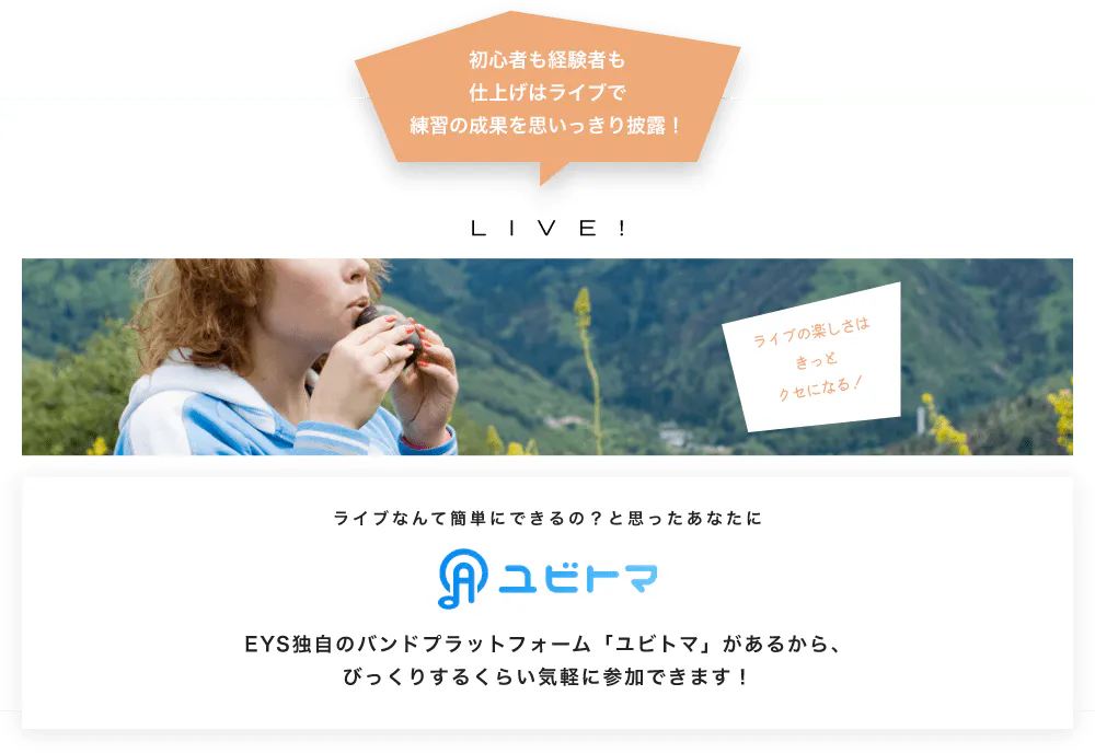 初心者も経験者も仕上げはライブで望の成果をむいっきり披露 LIVE! ライブの楽しさはきっとクセになる！  ライブなんて簡単にできるの？と思うあなたに　ユビトマ　EYS独自のバンドプラットフォーム「ユビトマ」があるから、びっくりするくらい気軽に参加できます！